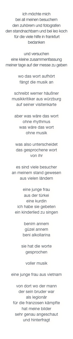 

ich möchte mich 
bei all meinen besuchern 
den zuhörern und fotografen 
den standnachbarn und bei leo koch
 für die viele hilfe in frankfurt 
bedanken

und versuchen
eine kleine zusammenfassung 
meiner tage auf der messe zu geben

wo das wort aufhört 
fängt die musik an
 
schreibt werner häußner 
musikkritiker aus würzburg 
auf seiner visitenkarte

aber was wäre das wort 
ohne rhythmus
was wäre das wort 
ohne musik

was also unterscheidet
das gesprochene wort
von ihr

es sind viele besucher 
an meinem stand gewesen 
aus vielen ländern

eine junge frau 
aus der türkei
eine kurdin
ich habe sie gebeten
ein kinderlied zu singen

benim annem
güzel annem
beni alkollarina

sie hat die worte
gesprochen

voller musik

eine junge frau aus vietnam

von dort wo der mann 
der sein bruder war
als legionär 
für die franzosen kämpfte
hat meine bilder 
sehr genau angeschaut
und hinterfragt
