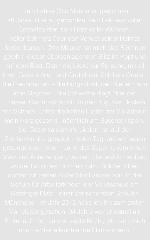 mein Lehrer Otto Maurer ist gestorben 
98 Jahre ist er alt geworden, sein Leib war voller Granatsplitter, sein Herz voller Wunden, 
voller Schmerz über den Verlust seiner Heimat Siebenbürgen. Otto Maurer hat mich das Rechnen gelehrt, diesen überschlagenden Blitz im Kopf und auf dem Blatt. Dann die Liebe zur Sprache, mit all ihren Geschichten und Gedichten: Schillers Ode an die Freundschaft – die Bürgschaft, den Steuermann John Maynard - die Schwalbe fliegt über den Eriesee, Gischt schäumt um den Bug, wie Flocken von Schnee. Er hat die hohen Lieder der Balladen in mein Herz gesenkt - nächtlich am Busento lispeln, bei Cosenza dumpfe Lieder; hat auf der Ziehharmonika gespielt - jeden Tag und wir haben gesungen von einem Land des Segens, vom einem Meer aus Ährenwogen, dessen Ufer waldumwoben, an der Brust des Himmels ruhn. Solche Bilder durften wir lernen in der Stadt an der Isar, in der Schule für Arbeiterkinder, der Volksschule am Gotzinger Platz - einer der schönsten Schulen Münchens.  Im Jahr 2015 habe ich ihn zum ersten Mal wieder gesehen. 94 Jahre war er damal alt.
Er trat auf mich zu und sagte Kirchi, ich kann mich noch andeine leuchtende Stirn erinnern.