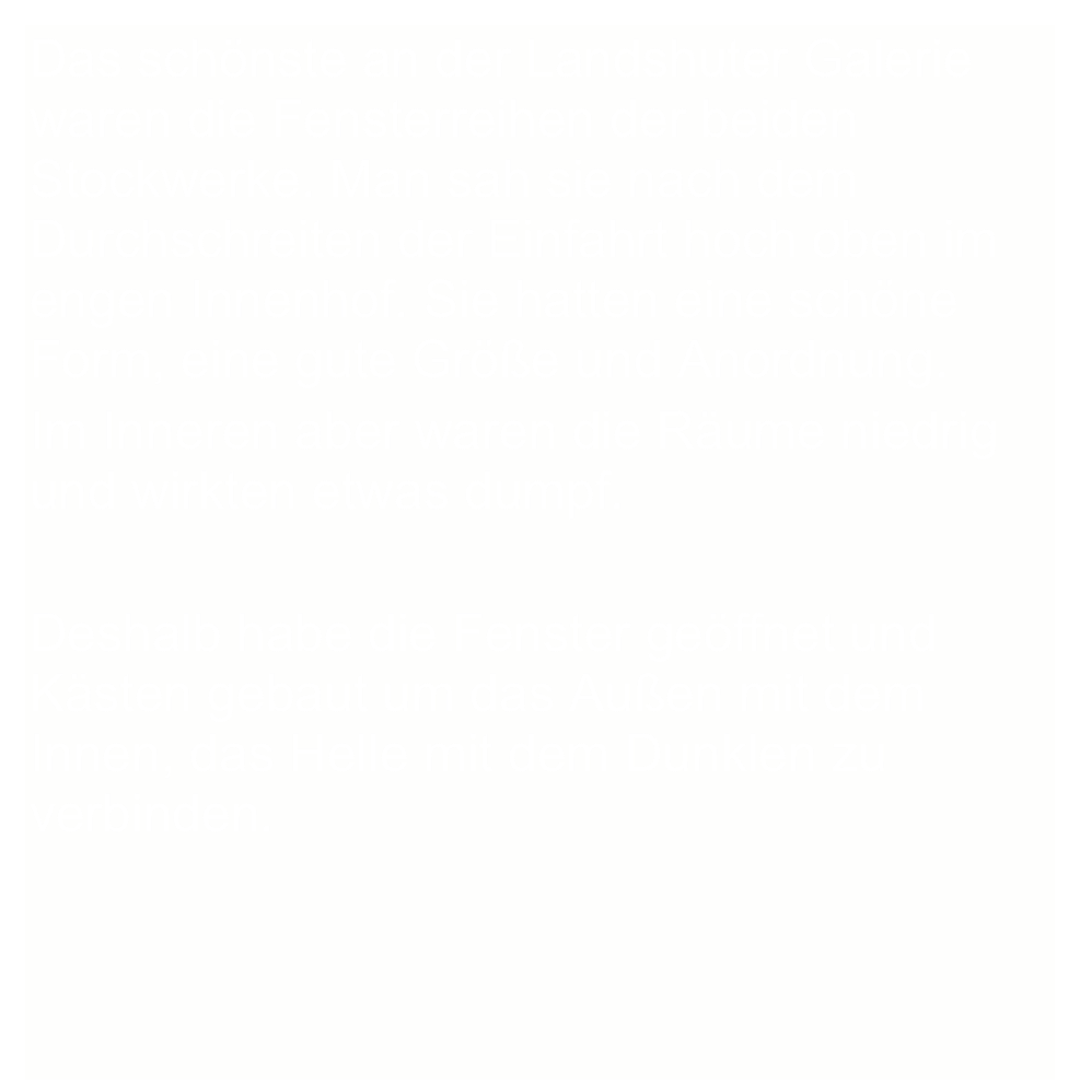 Das schönste an der Landshuter Galerie waren die Fensterreihen der beiden Stockwerke. Man sah sie nach dem Durchschreiten der Einfahrt hoch oben im engen Innenhof. Sie hatten eine schöne Form, eine gute Größe und Anordnung. 
Im Inneren aber waren die Räume niedrig und wirkten etwas dumpf.

Deshalb habe die Fenster geöffnet und Kästen gebaut um das Außen mit dem Innen, das Helle mit dem Dunklen zu verbinden.

