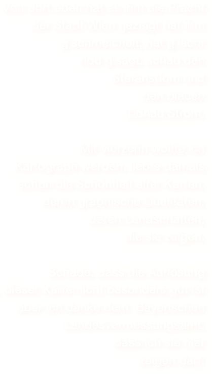 Von dort oben hat es ihm die Pracht der Stadt Wien gezeigt hat ihm g`schmeichelt, hat g`lachthod g`sagt, schau den Stefansdom und den blauen Donau Strom.
Mit vierzehn wollte ich 
Kartograph werden, liebte damals 
schon die Schönheit alter Karten,
deren graphische Qualitäten, 
deren Landschaften, 
die sie zeigen.

Schade, dass die Auflösung 
dieser Karte nicht besonders gut ist
aber ich danke dem  Bayerischen Landesvermessungsamt, 
dass ich sie hier 
zeigen darf.


