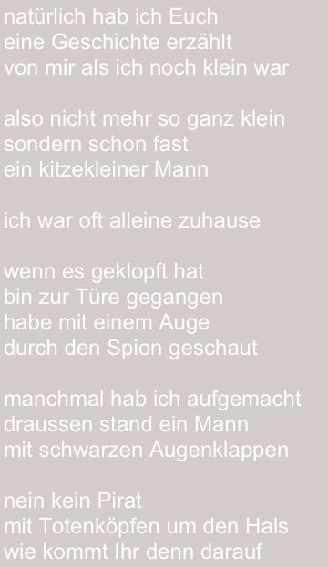 natürlich hab ich Euch 
eine Geschichte erzählt
von mir als ich noch klein war

also nicht mehr so ganz klein
sondern schon fast
ein kitzekleiner Mann

ich war oft alleine zuhause

wenn es geklopft hat
bin zur Türe gegangen
habe mit einem Auge 
durch den Spion geschaut

manchmal hab ich aufgemacht
draussen stand ein Mann 
mit schwarzen Augenklappen

nein kein Pirat 
mit Totenköpfen um den Hals
wie kommt Ihr denn darauf