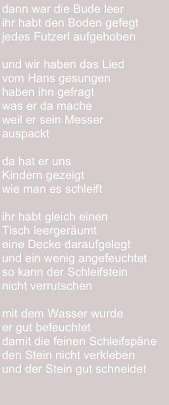 dann war die Bude leer
ihr habt den Boden gefegt
jedes Futzerl aufgehoben

und wir haben das Lied 
vom Hans gesungen
haben ihn gefragt
was er da mache
weil er sein Messer 
auspackt 

da hat er uns 
Kindern gezeigt 
wie man es schleift

ihr habt gleich einen 
Tisch leergeräumt 
eine Decke daraufgelegt 
und ein wenig angefeuchtet
so kann der Schleifstein 
nicht verrutschen 

mit dem Wasser wurde 
er gut befeuchtet 
damit die feinen Schleifspäne 
den Stein nicht verkleben 
und der Stein gut schneidet 
