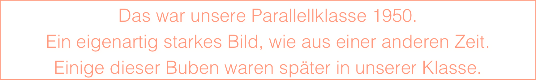 Das war unsere Parallellklasse 1950.
Ein eigenartig starkes Bild, wie aus einer anderen Zeit. 
Einige dieser Buben waren später in unserer Klasse.