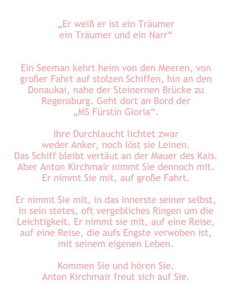 
„Er weiß er ist ein Träumer
ein Träumer und ein Narr“
 

Ein Seeman kehrt heim von den Meeren, von großer Fahrt auf stolzen Schiffen, hin an den Donaukai, nahe der Steinernen Brücke zu Regensburg. Geht dort an Bord der 
„MS Fürstin Gloria“.

Ihre Durchlaucht lichtet zwar
weder Anker, noch löst sie Leinen.
Das Schiff bleibt vertäut an der Mauer des Kais.
Aber Anton Kirchmair nimmt Sie dennoch mit. 
Er nimmt Sie mit, auf große Fahrt. 

Er nimmt Sie mit, in das Innerste seiner selbst, 
in sein stetes, oft vergebliches Ringen um die Leichtigkeit. Er nimmt sie mit, auf eine Reise, 
auf eine Reise, die aufs Engste verwoben ist,
mit seinem eigenen Leben.

Kommen Sie und hören Sie.
Anton Kirchmair freut sich auf Sie.