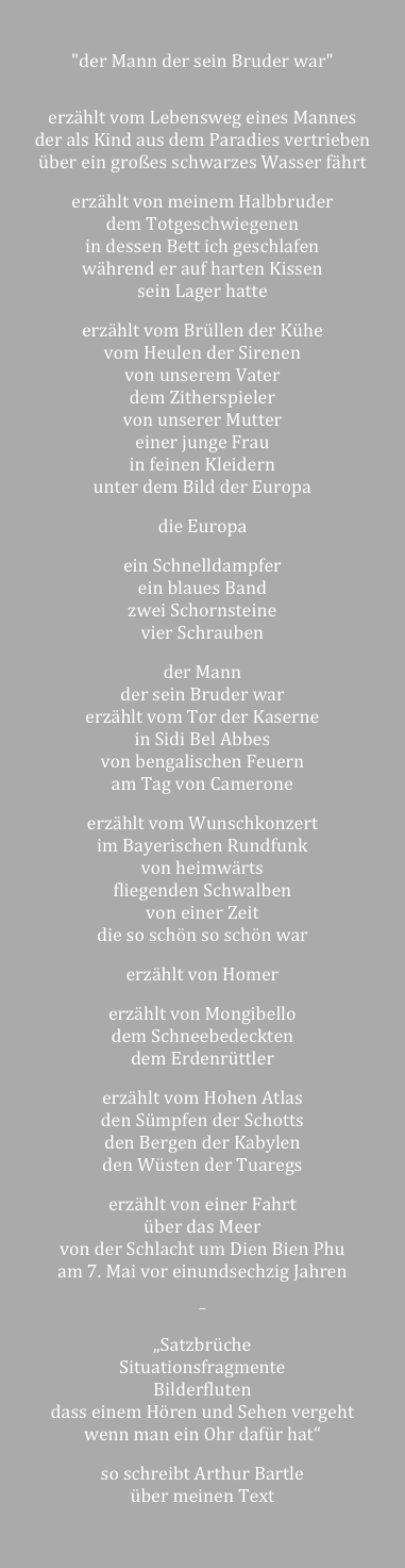 

"der Mann der sein Bruder war"


erzählt vom Lebensweg eines Mannes 
der als Kind aus dem Paradies vertrieben 
über ein großes schwarzes Wasser fährt 

erzählt von meinem Halbbruder
dem Totgeschwiegenen  
in dessen Bett ich geschlafen 
während er auf harten Kissen 
sein Lager hatte

erzählt vom Brüllen der Kühe 
vom Heulen der Sirenen 
von unserem Vater 
dem Zitherspieler 
von unserer Mutter 
einer junge Frau 
in feinen Kleidern 
unter dem Bild der Europa

die Europa 

ein Schnelldampfer 
ein blaues Band
zwei Schornsteine 
vier Schrauben 

der Mann 
der sein Bruder war 
erzählt vom Tor der Kaserne
in Sidi Bel Abbes 
von bengalischen Feuern
am Tag von Camerone

erzählt vom Wunschkonzert 
im Bayerischen Rundfunk 
von heimwärts
fliegenden Schwalben 
von einer Zeit 
die so schön so schön war 

erzählt von Homer 

erzählt von Mongibello 
dem Schneebedeckten 
dem Erdenrüttler 

erzählt vom Hohen Atlas 
den Sümpfen der Schotts 
den Bergen der Kabylen
den Wüsten der Tuaregs

erzählt von einer Fahrt 
über das Meer 
von der Schlacht um Dien Bien Phu
am 7. Mai vor einundsechzig Jahren

–

„Satzbrüche 
Situationsfragmente 
Bilderfluten
dass einem Hören und Sehen vergeht 
wenn man ein Ohr dafür hat“

so schreibt Arthur Bartle
über meinen Text


