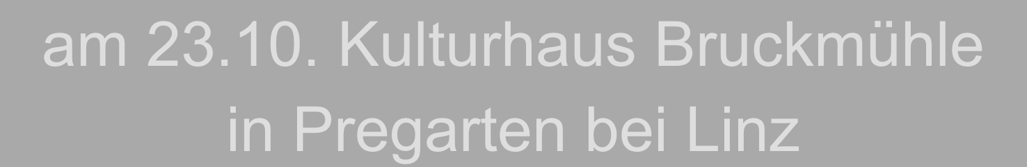 am 23.10. Kulturhaus Bruckmühle 
in Pregarten bei Linz