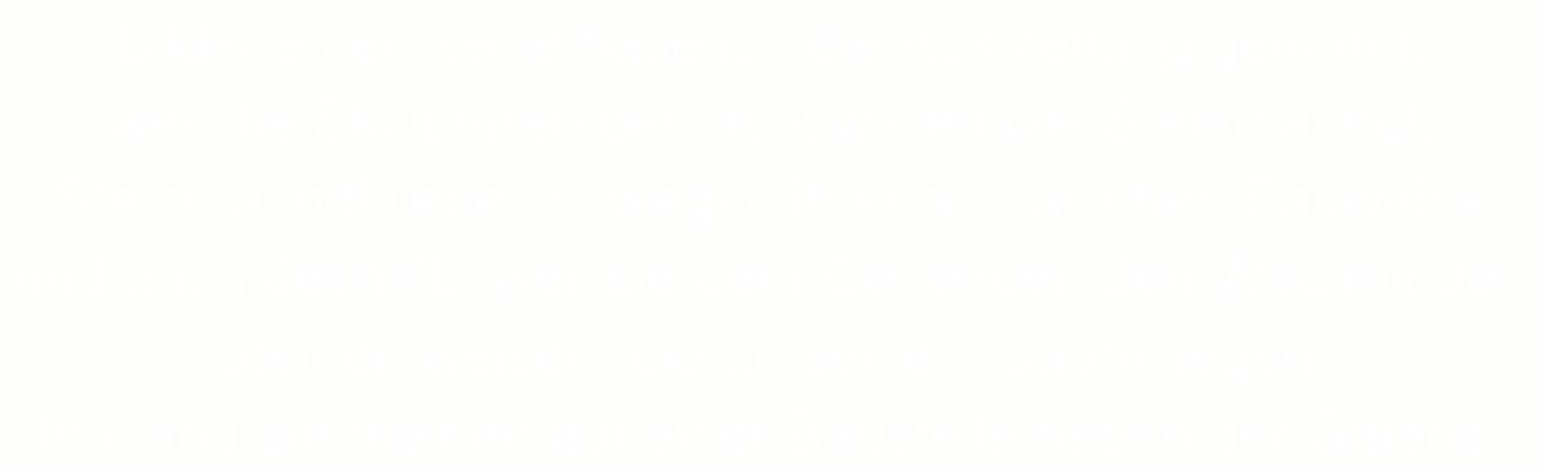 Bilder einer Reise habe ich die Ausstellung genannt, 
weil die Skulpturen gemacht waren wie Steinmanndl.
Steinmanndl liebe ich wegen ihrer archaischen Bauweise und auch deshalb, weil sie dem Gehenden den Weg mit den Steinen weisen, die an seinem Saum liegen. 
Ich fand die meinen auf einer Baustelle neben der Galerie.