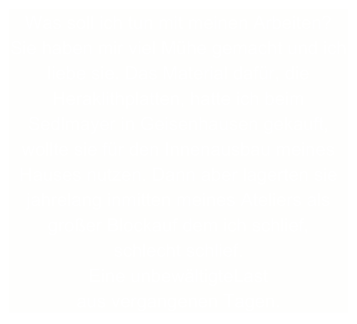 Was soll ich tun mit meinen Arbeiten? Sie haben mir viel Mühe gemacht und ich liebe sie. Das Material dafür, die Heraklithplatten, hatte ich beim Sedlmayer in Geisenhausen gekauft, wollte sie für den Innenausbau meines Hauses nutzen. Dann aber lagerten sie jahrelang inmitten meines Ateliers als großer Blockauf dem ich schlief, 
schlecht schlief.
Eine unbewältigteLast 
aus vergangenen Tagen.