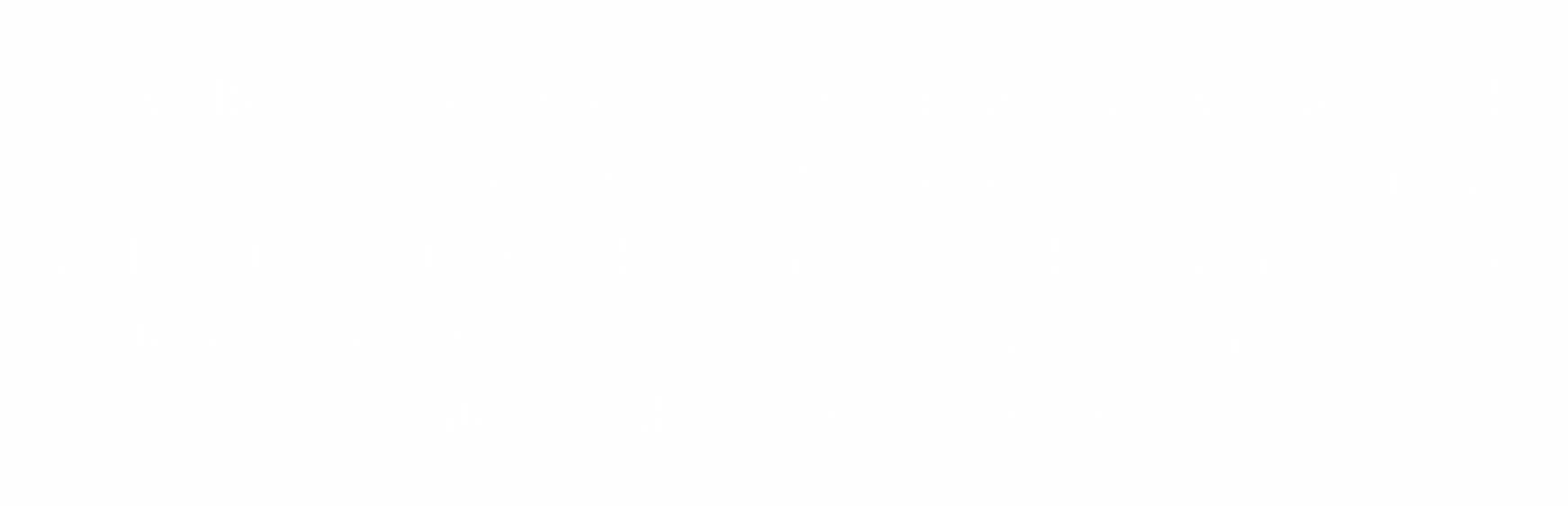 Ich wollte alles aufarbeiten, in Skulpturen verwandeln, jede Palette - einfach alles und aufbewahren, wie man es in der Werkstatt macht: auffädeln, an die Wand hängen, in Regale stellen oder auf den Boden legen, wie hier in meinem Untergangkofener Atelier 1993.