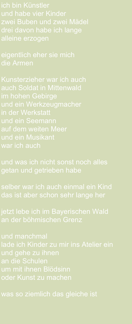 ich bin Künstler 
und habe vier Kinder 
zwei Buben und zwei Mädel drei davon habe ich lange 
alleine erzogeneigentlich eher sie mich die ArmenKunsterzieher war ich auchauch Soldat in Mittenwaldim hohen Gebirgeund ein Werkzeugmacher in der Werkstattund ein Seemannauf dem weiten Meerund ein Musikant war ich auchund was ich nicht sonst noch alles getan und getrieben habe

selber war ich auch einmal ein Kind
das ist aber schon sehr lange herjetzt lebe ich im Bayerischen Waldan der böhmischen Grenzund manchmal lade ich Kinder zu mir ins Atelier ein 
und gehe zu ihnen 
an die Schulen um mit ihnen Blödsinnoder Kunst zu machenwas so ziemlich das gleiche ist