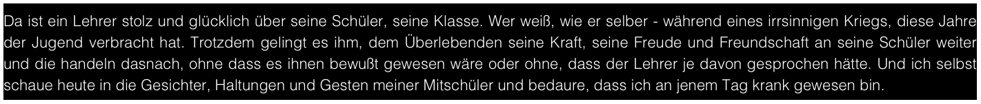 Da ist ein Lehrer stolz und glücklich über seine Schüler, seine Klasse. Wer weiß, wie er selber - während eines irrsinnigen Kriegs, diese Jahre der Jugend verbracht hat. Trotzdem gelingt es ihm, dem Überlebenden seine Kraft, seine Freude und Freundschaft an seine Schüler weiter und die handeln dasnach, ohne dass es ihnen bewußt gewesen wäre oder ohne, dass der Lehrer je davon gesprochen hätte. Und ich selbst schaue heute in die Gesichter, Haltungen und Gesten meiner Mitschüler und bedaure, dass ich an jenem Tag krank gewesen bin.