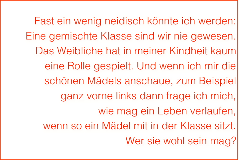 Fast ein wenig neidisch könnte ich werden:
Eine gemischte Klasse sind wir nie gewesen.
Das Weibliche hat in meiner Kindheit kaum 
eine Rolle gespielt. Und wenn ich mir die 
schönen Mädels anschaue, zum Beispiel 
ganz vorne links dann frage ich mich, 
wie mag ein Leben verlaufen, 
wenn so ein Mädel mit in der Klasse sitzt. 
Wer sie wohl sein mag?