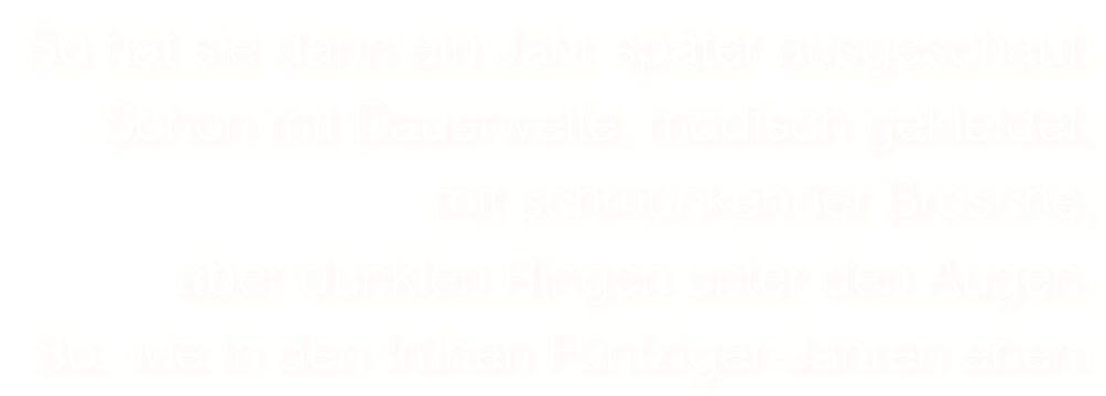 So hat sie dann ein Jahr später ausgeschaut. 
Schon mit Dauerwelle, modisch gekleidet, 
mit schmückender Brosche,
aber dunklen Ringen unter den Augen.
So, wie in den frühen Fünfziger-Jahren eben.