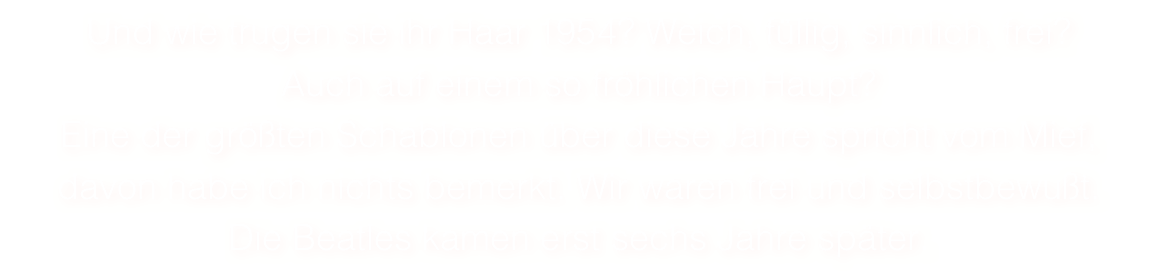 Und wie trugen sie ihr Haar 1954? Weich, füllig, sinnlich, frei? 
Auch auf einem so fröhlichen Haupt?
Eine der größten Schablonen über diese Jahre spricht vom Mief,
davon habe ich nichts bemerkt. Wir waren frei und selbstbewußt.
Die Beatles kamen erst sechs Jahre später. 