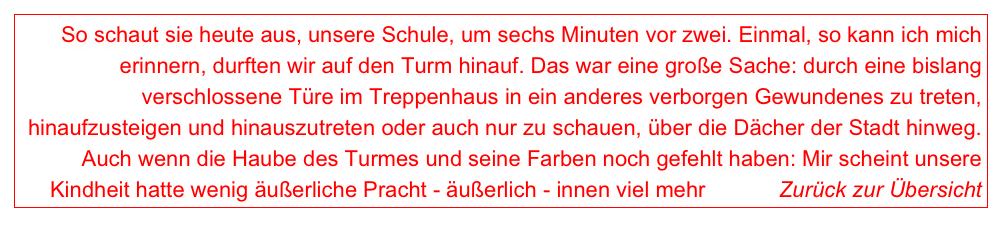 So schaut sie heute aus, unsere Schule, um sechs Minuten vor zwei. Einmal, so kann ich mich erinnern, durften wir auf den Turm hinauf. Das war eine große Sache: durch eine bislang verschlossene Türe im Treppenhaus in ein anderes verborgen Gewundenes zu treten, hinaufzusteigen und hinauszutreten oder auch nur zu schauen, über die Dächer der Stadt hinweg. Auch wenn die Haube des Turmes und seine Farben noch gefehlt haben: Mir scheint unsere Kindheit hatte wenig äußerliche Pracht - äußerlich - innen viel mehr            Zurück zur Übersicht