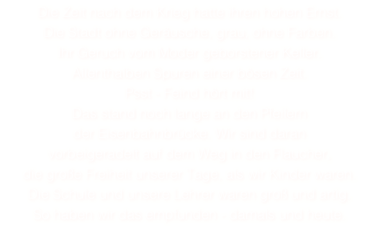 Die Zeit nach dem Krieg hatte ihren hohen Ernst. 
Die Stadt ohne Geräusche, grau, ohne Farben. 
Ihr Geruch vom Moder geborstener Keller.
Allenthalben Spuren einer bösen Zeit. 
Psst - Feind hört mit! 
Das stand noch lange an den Pfeilern 
der Eisenbahnbrücke. Wir sind daran
vorbeigeradelt auf dem Weg in den Flaucher, 
die große Freiheit unserer Tage, als wir Kinder waren. 
Die Schule und unsere Lehrer waren groß und artig. 
So haben wir das empfunden - damals und heute. 