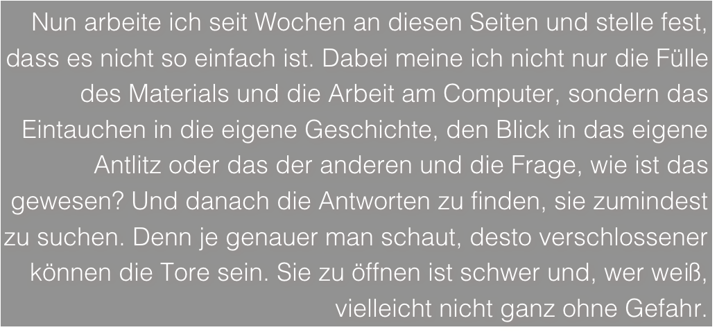 Nun arbeite ich seit Wochen an diesen Seiten und stelle fest, dass es nicht so einfach ist. Dabei meine ich nicht nur die Fülle des Materials und die Arbeit am Computer, sondern das Eintauchen in die eigene Geschichte, den Blick in das eigene Antlitz oder das der anderen und die Frage, wie ist das gewesen? Und danach die Antworten zu finden, sie zumindest zu suchen. Denn je genauer man schaut, desto verschlossener können die Tore sein. Sie zu öffnen ist schwer und, wer weiß, vielleicht nicht ganz ohne Gefahr.