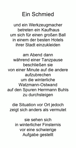 

Ein Schmied

und ein Werkzeugmacher
 betreten ein Kaufhaus
um sich für einen großen Ball 
in einem der besten Hotels 
ihrer Stadt einzukleiden 

am Abend dann 
während einer Tanzpause 
beschließen sie 
von einer Minute auf die andere
aufzubrechen
um die winterliche 
Watzmann-Ostwand 
auf den Spuren Herrmann Buhls 
zu durchsteigen

die Situation vor Ort jedoch 
zeigt sich anders als vermutet 

sie sehen sich 
in winterlicher Finsternis 
vor eine schwierige 
Aufgabe gestellt

